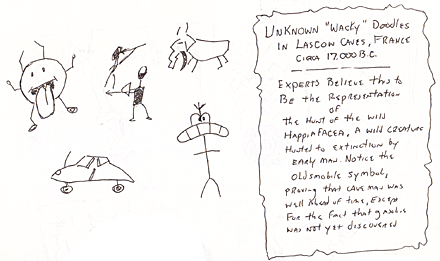 Humor, Horror, and Heavy Metal: Doodles in Lascow Caves, France circa 17,000 B.C. Experts believe this to be the representation of the hunt of the wild Happifacea, a wild creature hunted to extinction by early man. Notice the Oldsmobile symbol, proving that cave man was well ahead of his time, except for the fact that gasoline was not yet discovered.